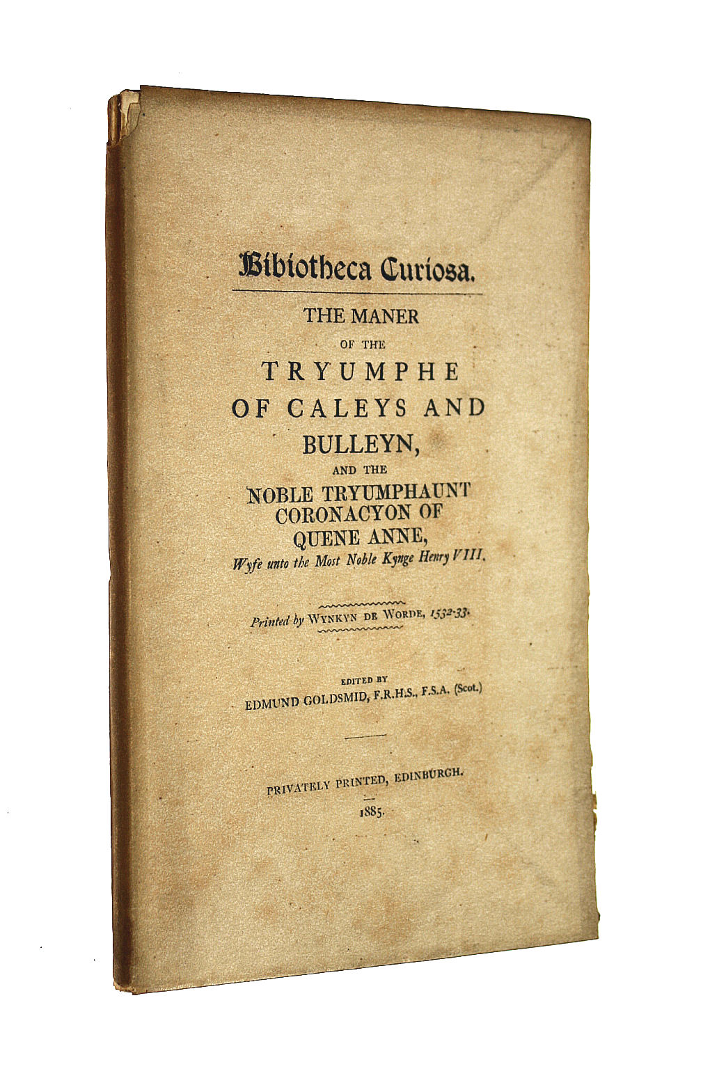 GOLDSMID, EDMUND [EDITOR] - Bibliotheca Curiosa : The Maner of the Tryumphe of Caleys and Bulleyn and the Noble Tryumphaunt Coronacyon of Quene Anne Wyfe untomthe Most Noble Kynge Henry VIII . Printed by Wykyn de Worde 1532-1533