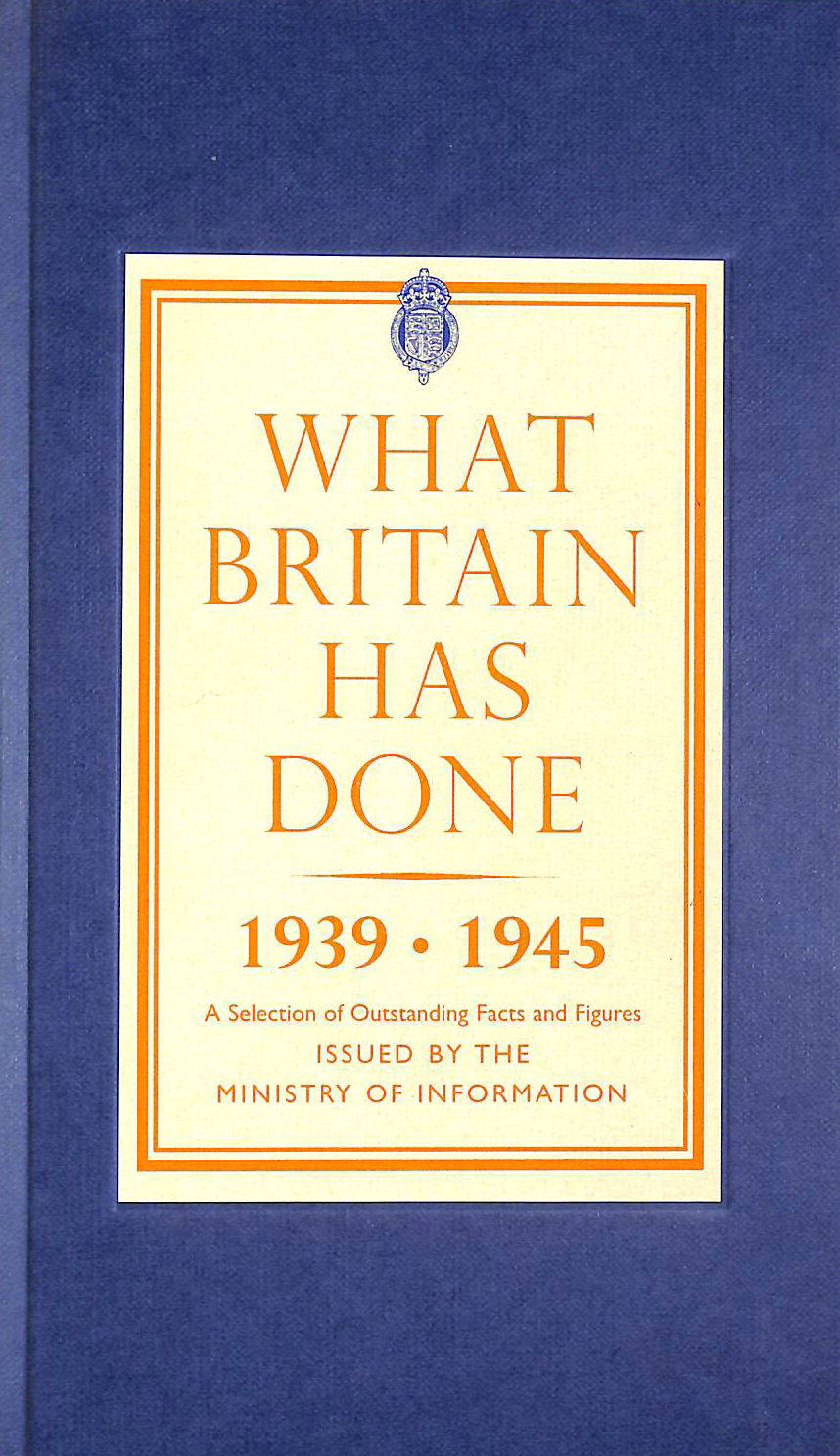MINISTRY OF INFORMATION, THE - What Britain Has Done, 1939-1945: A Selection of Outstanding Facts and Figures